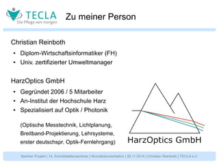 Zu meiner Person 
Christian Reinboth 
● Diplom-Wirtschaftsinformatiker (FH) 
● Univ. zertifizierter Umweltmanager 
HarzOptics GmbH 
● Gegründet 2006 / 5 Mitarbeiter 
● An-Institut der Hochschule Harz 
● Spezialisiert auf Optik / Photonik 
(Optische Messtechnik, Lichtplanung, 
Breitband-Projektierung, Lehrsysteme, 
erster deutschspr. Optik-Fernlehrgang) 
Berliner Projekt | 14. Schnittstellenseminar | Wunddokumentation | 26.11.2014 | Christian Reinboth | TECLA e.V. 
 