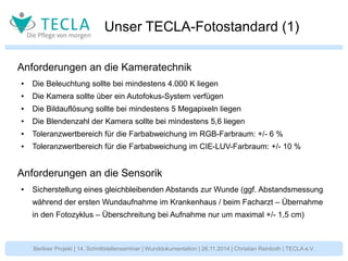 Unser TECLA-Fotostandard (1) 
Anforderungen an die Kameratechnik 
● Die Beleuchtung sollte bei mindestens 4.000 K liegen 
● Die Kamera sollte über ein Autofokus-System verfügen 
● Die Bildauflösung sollte bei mindestens 5 Megapixeln liegen 
● Die Blendenzahl der Kamera sollte bei mindestens 5,6 liegen 
● Toleranzwertbereich für die Farbabweichung im RGB-Farbraum: +/- 6 % 
● Toleranzwertbereich für die Farbabweichung im CIE-LUV-Farbraum: +/- 10 % 
Anforderungen an die Sensorik 
● Sicherstellung eines gleichbleibenden Abstands zur Wunde (ggf. Abstandsmessung 
während der ersten Wundaufnahme im Krankenhaus / beim Facharzt – Übernahme 
in den Fotozyklus – Überschreitung bei Aufnahme nur um maximal +/- 1,5 cm) 
Berliner Projekt | 14. Schnittstellenseminar | Wunddokumentation | 26.11.2014 | Christian Reinboth | TECLA e.V. 
 
