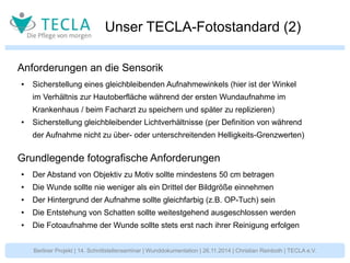 Unser TECLA-Fotostandard (2) 
Anforderungen an die Sensorik 
● Sicherstellung eines gleichbleibenden Aufnahmewinkels (hier ist der Winkel 
im Verhältnis zur Hautoberfläche während der ersten Wundaufnahme im 
Krankenhaus / beim Facharzt zu speichern und später zu replizieren) 
● Sicherstellung gleichbleibender Lichtverhältnisse (per Definition von während 
der Aufnahme nicht zu über- oder unterschreitenden Helligkeits-Grenzwerten) 
Grundlegende fotografische Anforderungen 
● Der Abstand von Objektiv zu Motiv sollte mindestens 50 cm betragen 
● Die Wunde sollte nie weniger als ein Drittel der Bildgröße einnehmen 
● Der Hintergrund der Aufnahme sollte gleichfarbig (z.B. OP-Tuch) sein 
● Die Entstehung von Schatten sollte weitestgehend ausgeschlossen werden 
● Die Fotoaufnahme der Wunde sollte stets erst nach ihrer Reinigung erfolgen 
Berliner Projekt | 14. Schnittstellenseminar | Wunddokumentation | 26.11.2014 | Christian Reinboth | TECLA e.V. 
 