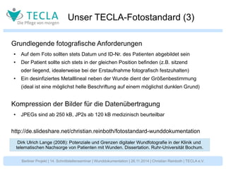 Unser TECLA-Fotostandard (3) 
Grundlegende fotografische Anforderungen 
● Auf dem Foto sollten stets Datum und ID-Nr. des Patienten abgebildet sein 
● Der Patient sollte sich stets in der gleichen Position befinden (z.B. sitzend 
oder liegend, idealerweise bei der Erstaufnahme fotografisch festzuhalten) 
● Ein desinfiziertes Metalllineal neben der Wunde dient der Größenbestimmung 
(ideal ist eine möglichst helle Beschriftung auf einem möglichst dunklen Grund) 
Kompression der Bilder für die Datenübertragung 
● JPEGs sind ab 250 kB, JP2s ab 120 kB medizinisch beurteilbar 
http://de.slideshare.net/christian.reinboth/fotostandard-wunddokumentation 
Dirk Ulrich Lange (2008): Potenziale und Grenzen digitaler Wundfotografie in der Klinik und 
telematischen Nachsorge von Patienten mit Wunden. Dissertation. Ruhr-Universität Bochum. 
Berliner Projekt | 14. Schnittstellenseminar | Wunddokumentation | 26.11.2014 | Christian Reinboth | TECLA e.V. 
 