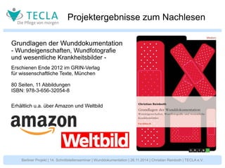 Projektergebnisse zum Nachlesen 
Grundlagen der Wunddokumentation 
- Wundeigenschaften, Wundfotografie 
und wesentliche Krankheitsbilder - 
Erschienen Ende 2012 im GRIN-Verlag 
für wissenschaftliche Texte, München 
80 Seiten, 11 Abbildungen 
ISBN: 978-3-656-32054-8 
Erhältlich u.a. über Amazon und Weltbild 
Berliner Projekt | 14. Schnittstellenseminar | Wunddokumentation | 26.11.2014 | Christian Reinboth | TECLA e.V. 
 