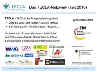 Das TECLA-Netzwerk (seit 2010) 
TECLA – TEChnische PfLegeAssistenzsysteme 
● 2010 bis 2013: ZIM NEMO-Netzwerk (BMWi) 
● Seit Anfang 2014: Fortführung als TECLA e.V. 
Netzwerk von 12 Unternehmen und Institutionen 
aus Wohnungswirtschaft, Medizintechnik, Pflege, 
Sanitätswesen, Forschung und Informationstechnik 
Berliner Projekt | 14. Schnittstellenseminar | Wunddokumentation | 26.11.2014 | Christian Reinboth | TECLA e.V. 
 