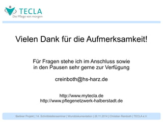 Vielen Dank für die Aufmerksamkeit! 
Für Fragen stehe ich im Anschluss sowie 
in den Pausen sehr gerne zur Verfügung 
creinboth@hs-harz.de 
http://www.mytecla.de 
http://www.pflegenetzwerk-halberstadt.de 
Berliner Projekt | 14. Schnittstellenseminar | Wunddokumentation | 26.11.2014 | Christian Reinboth | TECLA e.V. 
