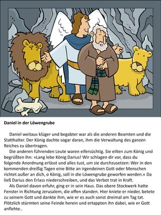 Daniel in der Löwengrube
Daniel weitaus klüger und begabter war als die anderen Beamten und die
Statthalter. Der König dachte sogar daran, ihm die Verwaltung des ganzen
Reiches zu übertragen.
Die anderen führenden Leute waren eifersüchtig. Sie eilten zum König und
begrüßten ihn: »Lang lebe König Darius! Wir schlagen dir vor, dass du
folgende Anordnung erlässt und alles tust, um sie durchzusetzen: Wer in den
kommenden dreißig Tagen eine Bitte an irgendeinen Gott oder Menschen
richtet außer an dich, o König, soll in die Löwengrube geworfen werden.« Da
ließ Darius den Erlass niederschreiben, und das Verbot trat in Kraft.
Als Daniel davon erfuhr, ging er in sein Haus. Das obere Stockwerk hatte
Fenster in Richtung Jerusalem, die offen standen. Hier kniete er nieder, betete
zu seinem Gott und dankte ihm, wie er es auch sonst dreimal am Tag tat.
Plötzlich stürmten seine Feinde herein und ertappten ihn dabei, wie er Gott
anflehte..
 