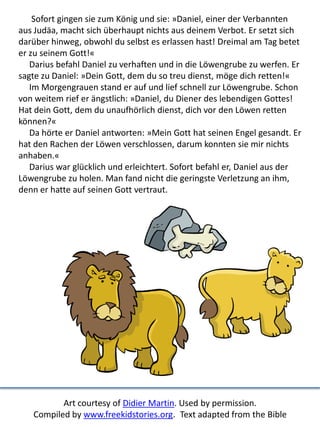 Sofort gingen sie zum König und sie: »Daniel, einer der Verbannten
aus Judäa, macht sich überhaupt nichts aus deinem Verbot. Er setzt sich
darüber hinweg, obwohl du selbst es erlassen hast! Dreimal am Tag betet
er zu seinem Gott!«
Darius befahl Daniel zu verhaften und in die Löwengrube zu werfen. Er
sagte zu Daniel: »Dein Gott, dem du so treu dienst, möge dich retten!«
Im Morgengrauen stand er auf und lief schnell zur Löwengrube. Schon
von weitem rief er ängstlich: »Daniel, du Diener des lebendigen Gottes!
Hat dein Gott, dem du unaufhörlich dienst, dich vor den Löwen retten
können?«
Da hörte er Daniel antworten: »Mein Gott hat seinen Engel gesandt. Er
hat den Rachen der Löwen verschlossen, darum konnten sie mir nichts
anhaben.«
Darius war glücklich und erleichtert. Sofort befahl er, Daniel aus der
Löwengrube zu holen. Man fand nicht die geringste Verletzung an ihm,
denn er hatte auf seinen Gott vertraut.
Art courtesy of Didier Martin. Used by permission.
Compiled by www.freekidstories.org. Text adapted from the Bible
 