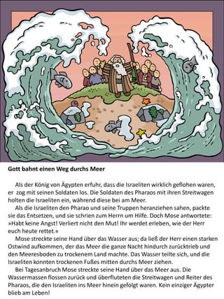 Gott bahnt einen Weg durchs Meer
Als der König von Ägypten erfuhr, dass die Israeliten wirklich geflohen waren,
er zog mit seinen Soldaten los. Die Soldaten des Pharaos mit ihren Streitwagen
holten die Israeliten ein, während diese bei am Meer.
Als die Israeliten den Pharao und seine Truppen heranziehen sahen, packte
sie das Entsetzen, und sie schrien zum Herrn um Hilfe. Doch Mose antwortete:
»Habt keine Angst! Verliert nicht den Mut! Ihr werdet erleben, wie der Herr
euch heute rettet.«
Mose streckte seine Hand über das Wasser aus; da ließ der Herr einen starken
Ostwind aufkommen, der das Meer die ganze Nacht hindurch zurücktrieb und
den Meeresboden zu trockenem Land machte. Das Wasser teilte sich, und die
Israeliten konnten trockenen Fußes mitten durchs Meer ziehen.
Bei Tagesanbruch Mose streckte seine Hand über das Meer aus. Die
Wassermassen flossen zurück und überfluteten die Streitwagen und Reiter des
Pharaos, die den Israeliten ins Meer hinein gefolgt waren. Kein einziger Ägypter
blieb am Leben!
 