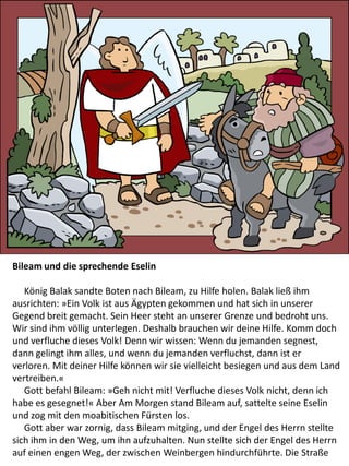 Bileam und die sprechende Eselin
König Balak sandte Boten nach Bileam, zu Hilfe holen. Balak ließ ihm
ausrichten: »Ein Volk ist aus Ägypten gekommen und hat sich in unserer
Gegend breit gemacht. Sein Heer steht an unserer Grenze und bedroht uns.
Wir sind ihm völlig unterlegen. Deshalb brauchen wir deine Hilfe. Komm doch
und verfluche dieses Volk! Denn wir wissen: Wenn du jemanden segnest,
dann gelingt ihm alles, und wenn du jemanden verfluchst, dann ist er
verloren. Mit deiner Hilfe können wir sie vielleicht besiegen und aus dem Land
vertreiben.«
Gott befahl Bileam: »Geh nicht mit! Verfluche dieses Volk nicht, denn ich
habe es gesegnet!« Aber Am Morgen stand Bileam auf, sattelte seine Eselin
und zog mit den moabitischen Fürsten los.
Gott aber war zornig, dass Bileam mitging, und der Engel des Herrn stellte
sich ihm in den Weg, um ihn aufzuhalten. Nun stellte sich der Engel des Herrn
auf einen engen Weg, der zwischen Weinbergen hindurchführte. Die Straße
 