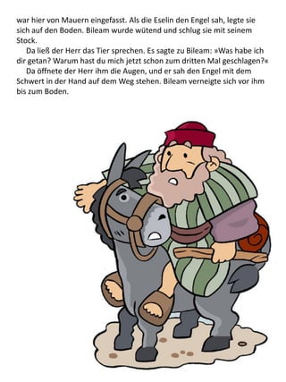 war hier von Mauern eingefasst. Als die Eselin den Engel sah, legte sie
sich auf den Boden. Bileam wurde wütend und schlug sie mit seinem
Stock.
Da ließ der Herr das Tier sprechen. Es sagte zu Bileam: »Was habe ich
dir getan? Warum hast du mich jetzt schon zum dritten Mal geschlagen?«
Da öffnete der Herr ihm die Augen, und er sah den Engel mit dem
Schwert in der Hand auf dem Weg stehen. Bileam verneigte sich vor ihm
bis zum Boden.
 
