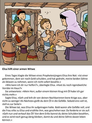Elisa hilft einer armen Witwe
Eines Tages klagte die Witwe eines Prophetenjüngers Elisa ihre Not: »Ist einer
gekommen, dem wir noch Geld schulden, und hat gedroht, meine beiden Söhne
als Sklaven zu nehmen, wenn ich nicht sofort bezahle.«
»Wie kann ich dir nur helfen?«, überlegte Elisa. »Hast du noch irgendwelche
Vorräte im Haus?«
Sie antwortete: »Mein Herr, außer einem kleinen Krug mit Öl habe ich gar
nichts mehr.«
Sagte Elisa, »Geh und leih dir von deinen Nachbarinnen leere Krüge aus, aber
nicht zu wenige! Als Nächstes gießt du dein Öl in die Gefäße. Sobald eins voll ist,
stell es zur Seite!«
Die Witwe tat, was Elisa ihr aufgetragen hatte. Bald waren alle Gefäße voll, und
die Frau eilte zu Elisa und erzählte ihm, was geschehen war. Da forderte er sie auf:
»Geh nun und verkauf das Öl! Von dem Erlös kannst du deine Schulden bezahlen,
und es wird noch genug übrig bleiben, damit du und deine Söhne davon leben
können.«
 