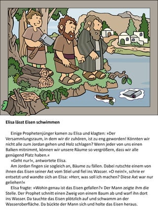 Elisa lässt Eisen schwimmen
Einige Prophetenjünger kamen zu Elisa und klagten: »Der
Versammlungsraum, in dem wir dir zuhören, ist zu eng geworden! Könnten wir
nicht alle zum Jordan gehen und Holz schlagen? Wenn jeder von uns einen
Balken mitnimmt, können wir unsere Räume so vergrößern, dass wir alle
genügend Platz haben.«
»Geht nur!«, antwortete Elisa.
Am Jordan fingen sie sogleich an, Bäume zu fällen. Dabei rutschte einem von
ihnen das Eisen seiner Axt vom Stiel und fiel ins Wasser. »O nein!«, schrie er
entsetzt und wandte sich an Elisa: »Herr, was soll ich machen? Diese Axt war nur
geliehen!«
Elisa fragte: »Wohin genau ist das Eisen gefallen?« Der Mann zeigte ihm die
Stelle. Der Prophet schnitt einen Zweig von einem Baum ab und warf ihn dort
ins Wasser. Da tauchte das Eisen plötzlich auf und schwamm an der
Wasseroberfläche. Da bückte der Mann sich und holte das Eisen heraus.
 