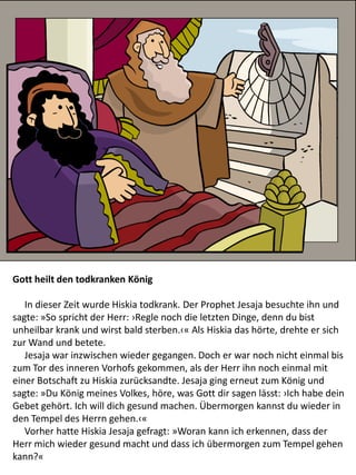 Gott heilt den todkranken König
In dieser Zeit wurde Hiskia todkrank. Der Prophet Jesaja besuchte ihn und
sagte: »So spricht der Herr: ›Regle noch die letzten Dinge, denn du bist
unheilbar krank und wirst bald sterben.‹« Als Hiskia das hörte, drehte er sich
zur Wand und betete.
Jesaja war inzwischen wieder gegangen. Doch er war noch nicht einmal bis
zum Tor des inneren Vorhofs gekommen, als der Herr ihn noch einmal mit
einer Botschaft zu Hiskia zurücksandte. Jesaja ging erneut zum König und
sagte: »Du König meines Volkes, höre, was Gott dir sagen lässt: ›Ich habe dein
Gebet gehört. Ich will dich gesund machen. Übermorgen kannst du wieder in
den Tempel des Herrn gehen.‹«
Vorher hatte Hiskia Jesaja gefragt: »Woran kann ich erkennen, dass der
Herr mich wieder gesund macht und dass ich übermorgen zum Tempel gehen
kann?«
 