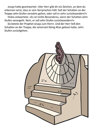 Jesaja hatte geantwortet: »Der Herr gibt dir ein Zeichen, an dem du
erkennen wirst, dass er sein Versprechen hält: Soll der Schatten an der
Treppe zehn Stufen vorwärts gehen, oder soll er zehn zurückwandern?«
Hiskia antwortete: »Es ist nichts Besonderes, wenn der Schatten zehn
Stufen vorangeht. Nein, er soll zehn Stufen zurückwandern!«
Da betete der Prophet Jesaja zum Herrn. Und der Herr ließ den
Schatten an der Treppe, die seinerzeit König Ahas gebaut hatte, zehn
Stufen zurückgehen.
 