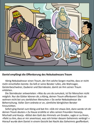 Daniel empfängt die Offenbarung des Nebukadnezars Traum
König Nebukadnezar einen Traum, der ihm solche Sorgen machte, dass er nicht
mehr einschlafen konnte. Da ließ er seine Berater rufen, alle Wahrsager,
Geisterbeschwörer, Zauberer und Sterndeuter, damit sie ihm seinen Traum
erklärten.
Die Sterndeuter antworteten: »Was du uns da zumutest, ist für Menschen nicht
möglich. Nur die Götter können dir, o König, deinen Traum offenbaren! Doch sie
wohnen nicht bei uns sterblichen Menschen.« Da verlor Nebukadnezar die
Beherrschung. Voller Zorn ordnete er an, sämtliche königlichen Berater
hinzurichten.
Sofort ging Daniel zum König und bat ihn: »Gib mir etwas Zeit, dann werde ich dir
deinen Traum deuten.« Zu Hause erzählte er alles seinen Freunden Hananja,
Mischaël und Asarja. »Bittet den Gott des Himmels um Gnade«, sagte er zu ihnen,
»fleht zu ihm, dass er mir anvertraut, was sich hinter diesem Geheimnis verbirgt! «
Hierauf wurde dem Daniel in einem Gesicht bei Nacht das Geheimnis geoffenbart.
 