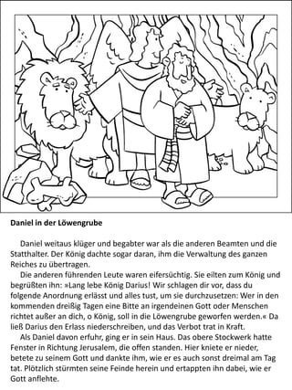 Daniel in der Löwengrube
Daniel weitaus klüger und begabter war als die anderen Beamten und die
Statthalter. Der König dachte sogar daran, ihm die Verwaltung des ganzen
Reiches zu übertragen.
Die anderen führenden Leute waren eifersüchtig. Sie eilten zum König und
begrüßten ihn: »Lang lebe König Darius! Wir schlagen dir vor, dass du
folgende Anordnung erlässt und alles tust, um sie durchzusetzen: Wer in den
kommenden dreißig Tagen eine Bitte an irgendeinen Gott oder Menschen
richtet außer an dich, o König, soll in die Löwengrube geworfen werden.« Da
ließ Darius den Erlass niederschreiben, und das Verbot trat in Kraft.
Als Daniel davon erfuhr, ging er in sein Haus. Das obere Stockwerk hatte
Fenster in Richtung Jerusalem, die offen standen. Hier kniete er nieder,
betete zu seinem Gott und dankte ihm, wie er es auch sonst dreimal am Tag
tat. Plötzlich stürmten seine Feinde herein und ertappten ihn dabei, wie er
Gott anflehte.
 