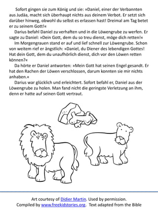 Sofort gingen sie zum König und sie: »Daniel, einer der Verbannten
aus Judäa, macht sich überhaupt nichts aus deinem Verbot. Er setzt sich
darüber hinweg, obwohl du selbst es erlassen hast! Dreimal am Tag betet
er zu seinem Gott!«
Darius befahl Daniel zu verhaften und in die Löwengrube zu werfen. Er
sagte zu Daniel: »Dein Gott, dem du so treu dienst, möge dich retten!«
Im Morgengrauen stand er auf und lief schnell zur Löwengrube. Schon
von weitem rief er ängstlich: »Daniel, du Diener des lebendigen Gottes!
Hat dein Gott, dem du unaufhörlich dienst, dich vor den Löwen retten
können?«
Da hörte er Daniel antworten: »Mein Gott hat seinen Engel gesandt. Er
hat den Rachen der Löwen verschlossen, darum konnten sie mir nichts
anhaben.«
Darius war glücklich und erleichtert. Sofort befahl er, Daniel aus der
Löwengrube zu holen. Man fand nicht die geringste Verletzung an ihm,
denn er hatte auf seinen Gott vertraut.
Art courtesy of Didier Martin. Used by permission.
Compiled by www.freekidstories.org. Text adapted from the Bible
 