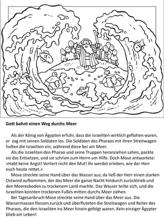 Gott bahnt einen Weg durchs Meer
Als der König von Ägypten erfuhr, dass die Israeliten wirklich geflohen waren,
er zog mit seinen Soldaten los. Die Soldaten des Pharaos mit ihren Streitwagen
holten die Israeliten ein, während diese bei am Meer.
Als die Israeliten den Pharao und seine Truppen heranziehen sahen, packte
sie das Entsetzen, und sie schrien zum Herrn um Hilfe. Doch Mose antwortete:
»Habt keine Angst! Verliert nicht den Mut! Ihr werdet erleben, wie der Herr
euch heute rettet.«
Mose streckte seine Hand über das Wasser aus; da ließ der Herr einen starken
Ostwind aufkommen, der das Meer die ganze Nacht hindurch zurücktrieb und
den Meeresboden zu trockenem Land machte. Das Wasser teilte sich, und die
Israeliten konnten trockenen Fußes mitten durchs Meer ziehen.
Bei Tagesanbruch Mose streckte seine Hand über das Meer aus. Die
Wassermassen flossen zurück und überfluteten die Streitwagen und Reiter des
Pharaos, die den Israeliten ins Meer hinein gefolgt waren. Kein einziger Ägypter
blieb am Leben!
 