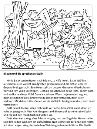 Bileam und die sprechende Eselin
König Balak sandte Boten nach Bileam, zu Hilfe holen. Balak ließ ihm
ausrichten: »Ein Volk ist aus Ägypten gekommen und hat sich in unserer
Gegend breit gemacht. Sein Heer steht an unserer Grenze und bedroht uns.
Wir sind ihm völlig unterlegen. Deshalb brauchen wir deine Hilfe. Komm doch
und verfluche dieses Volk! Denn wir wissen: Wenn du jemanden segnest,
dann gelingt ihm alles, und wenn du jemanden verfluchst, dann ist er
verloren. Mit deiner Hilfe können wir sie vielleicht besiegen und aus dem Land
vertreiben.«
Gott befahl Bileam: »Geh nicht mit! Verfluche dieses Volk nicht, denn ich
habe es gesegnet!« Aber Am Morgen stand Bileam auf, sattelte seine Eselin
und zog mit den moabitischen Fürsten los.
Gott aber war zornig, dass Bileam mitging, und der Engel des Herrn stellte
sich ihm in den Weg, um ihn aufzuhalten. Nun stellte sich der Engel des Herrn
auf einen engen Weg, der zwischen Weinbergen hindurchführte. Die Straße
 