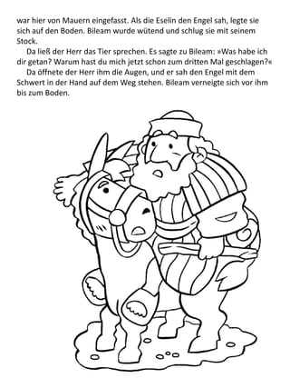 war hier von Mauern eingefasst. Als die Eselin den Engel sah, legte sie
sich auf den Boden. Bileam wurde wütend und schlug sie mit seinem
Stock.
Da ließ der Herr das Tier sprechen. Es sagte zu Bileam: »Was habe ich
dir getan? Warum hast du mich jetzt schon zum dritten Mal geschlagen?«
Da öffnete der Herr ihm die Augen, und er sah den Engel mit dem
Schwert in der Hand auf dem Weg stehen. Bileam verneigte sich vor ihm
bis zum Boden.
 