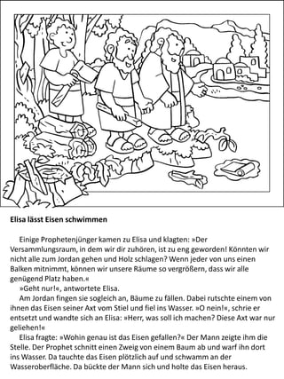 Elisa lässt Eisen schwimmen
Einige Prophetenjünger kamen zu Elisa und klagten: »Der
Versammlungsraum, in dem wir dir zuhören, ist zu eng geworden! Könnten wir
nicht alle zum Jordan gehen und Holz schlagen? Wenn jeder von uns einen
Balken mitnimmt, können wir unsere Räume so vergrößern, dass wir alle
genügend Platz haben.«
»Geht nur!«, antwortete Elisa.
Am Jordan fingen sie sogleich an, Bäume zu fällen. Dabei rutschte einem von
ihnen das Eisen seiner Axt vom Stiel und fiel ins Wasser. »O nein!«, schrie er
entsetzt und wandte sich an Elisa: »Herr, was soll ich machen? Diese Axt war nur
geliehen!«
Elisa fragte: »Wohin genau ist das Eisen gefallen?« Der Mann zeigte ihm die
Stelle. Der Prophet schnitt einen Zweig von einem Baum ab und warf ihn dort
ins Wasser. Da tauchte das Eisen plötzlich auf und schwamm an der
Wasseroberfläche. Da bückte der Mann sich und holte das Eisen heraus.
 