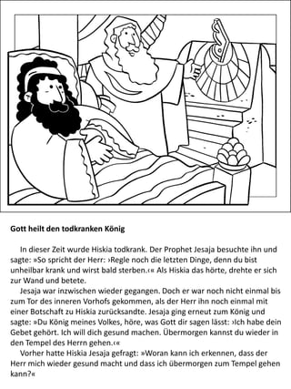 Gott heilt den todkranken König
In dieser Zeit wurde Hiskia todkrank. Der Prophet Jesaja besuchte ihn und
sagte: »So spricht der Herr: ›Regle noch die letzten Dinge, denn du bist
unheilbar krank und wirst bald sterben.‹« Als Hiskia das hörte, drehte er sich
zur Wand und betete.
Jesaja war inzwischen wieder gegangen. Doch er war noch nicht einmal bis
zum Tor des inneren Vorhofs gekommen, als der Herr ihn noch einmal mit
einer Botschaft zu Hiskia zurücksandte. Jesaja ging erneut zum König und
sagte: »Du König meines Volkes, höre, was Gott dir sagen lässt: ›Ich habe dein
Gebet gehört. Ich will dich gesund machen. Übermorgen kannst du wieder in
den Tempel des Herrn gehen.‹«
Vorher hatte Hiskia Jesaja gefragt: »Woran kann ich erkennen, dass der
Herr mich wieder gesund macht und dass ich übermorgen zum Tempel gehen
kann?«
 