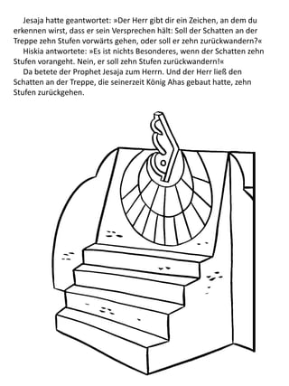 Jesaja hatte geantwortet: »Der Herr gibt dir ein Zeichen, an dem du
erkennen wirst, dass er sein Versprechen hält: Soll der Schatten an der
Treppe zehn Stufen vorwärts gehen, oder soll er zehn zurückwandern?«
Hiskia antwortete: »Es ist nichts Besonderes, wenn der Schatten zehn
Stufen vorangeht. Nein, er soll zehn Stufen zurückwandern!«
Da betete der Prophet Jesaja zum Herrn. Und der Herr ließ den
Schatten an der Treppe, die seinerzeit König Ahas gebaut hatte, zehn
Stufen zurückgehen.
 