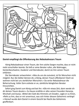 Daniel empfängt die Offenbarung des Nebukadnezars Traum
König Nebukadnezar einen Traum, der ihm solche Sorgen machte, dass er nicht
mehr einschlafen konnte. Da ließ er seine Berater rufen, alle Wahrsager,
Geisterbeschwörer, Zauberer und Sterndeuter, damit sie ihm seinen Traum
erklärten.
Die Sterndeuter antworteten: »Was du uns da zumutest, ist für Menschen nicht
möglich. Nur die Götter können dir, o König, deinen Traum offenbaren! Doch sie
wohnen nicht bei uns sterblichen Menschen.« Da verlor Nebukadnezar die
Beherrschung. Voller Zorn ordnete er an, sämtliche königlichen Berater
hinzurichten.
Sofort ging Daniel zum König und bat ihn: »Gib mir etwas Zeit, dann werde ich
dir deinen Traum deuten.« Zu Hause erzählte er alles seinen Freunden Hananja,
Mischaël und Asarja. »Bittet den Gott des Himmels um Gnade«, sagte er zu ihnen,
»fleht zu ihm, dass er mir anvertraut, was sich hinter diesem Geheimnis verbirgt!
« Hierauf wurde dem Daniel in einem Gesicht bei Nacht das Geheimnis
geoffenbart.
 