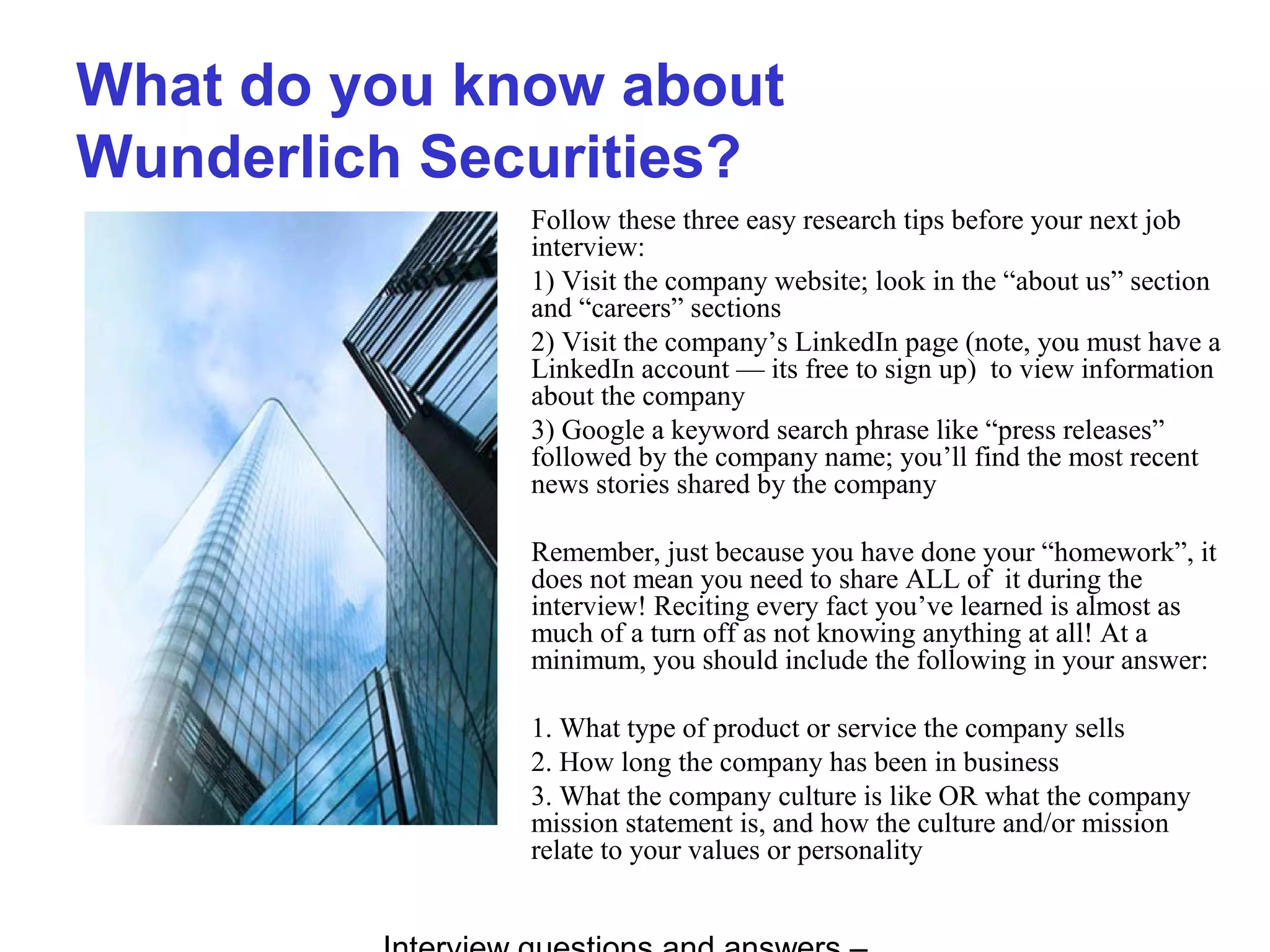 What do you know about
Wunderlich Securities?
Follow these three easy research tips before your next job
interview:
1) Visit the company website; look in the “about us” section
and “careers” sections
2) Visit the company’s LinkedIn page (note, you must have a
LinkedIn account — its free to sign up) to view information
about the company
3) Google a keyword search phrase like “press releases”
followed by the company name; you’ll find the most recent
news stories shared by the company
Remember, just because you have done your “homework”, it
does not mean you need to share ALL of it during the
interview! Reciting every fact you’ve learned is almost as
much of a turn off as not knowing anything at all! At a
minimum, you should include the following in your answer:
1. What type of product or service the company sells
2. How long the company has been in business
3. What the company culture is like OR what the company
mission statement is, and how the culture and/or mission
relate to your values or personality
 