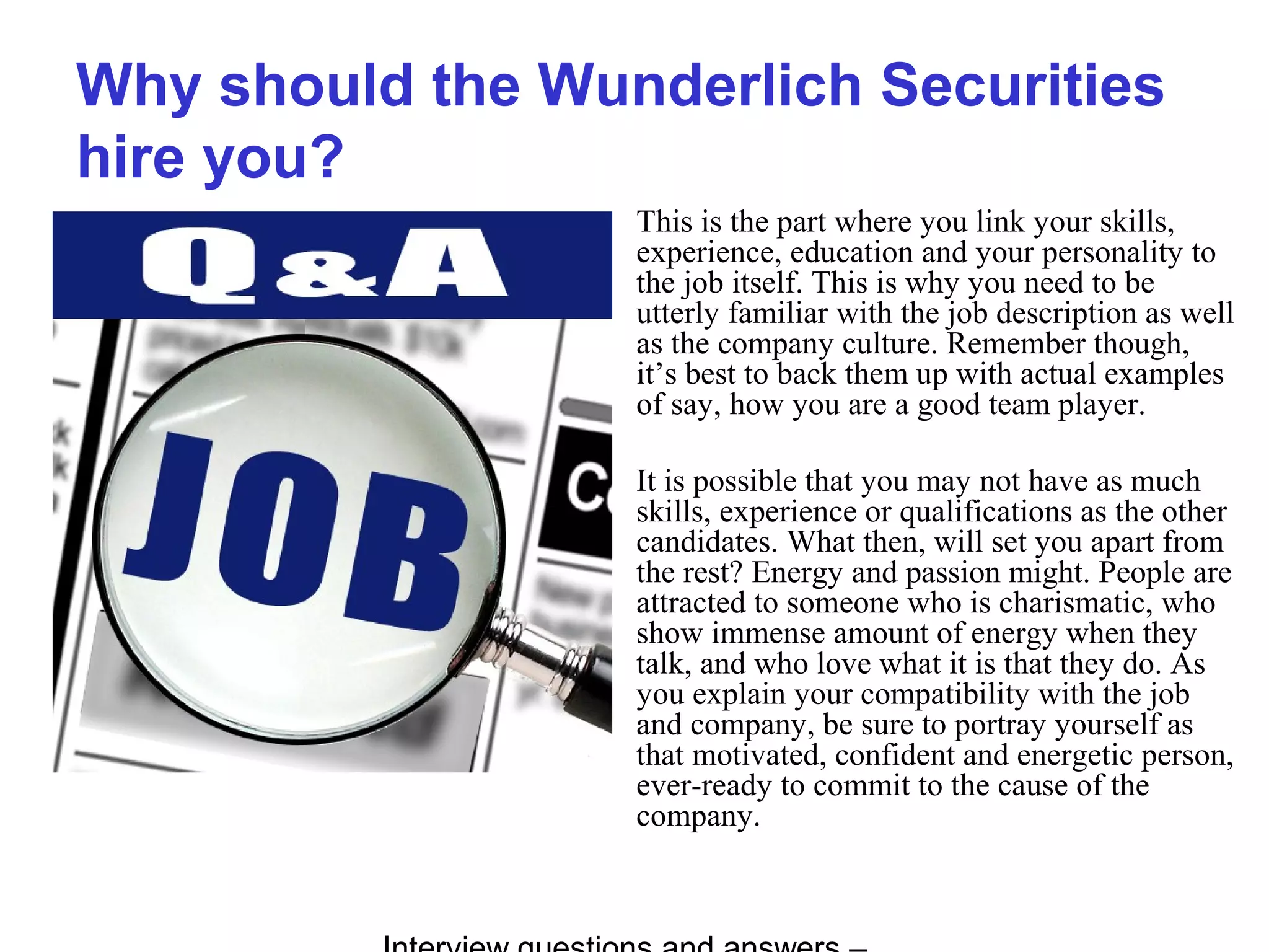 Why should the Wunderlich Securities
hire you?
This is the part where you link your skills,
experience, education and your personality to
the job itself. This is why you need to be
utterly familiar with the job description as well
as the company culture. Remember though,
it’s best to back them up with actual examples
of say, how you are a good team player.
It is possible that you may not have as much
skills, experience or qualifications as the other
candidates. What then, will set you apart from
the rest? Energy and passion might. People are
attracted to someone who is charismatic, who
show immense amount of energy when they
talk, and who love what it is that they do. As
you explain your compatibility with the job
and company, be sure to portray yourself as
that motivated, confident and energetic person,
ever-ready to commit to the cause of the
company.
 