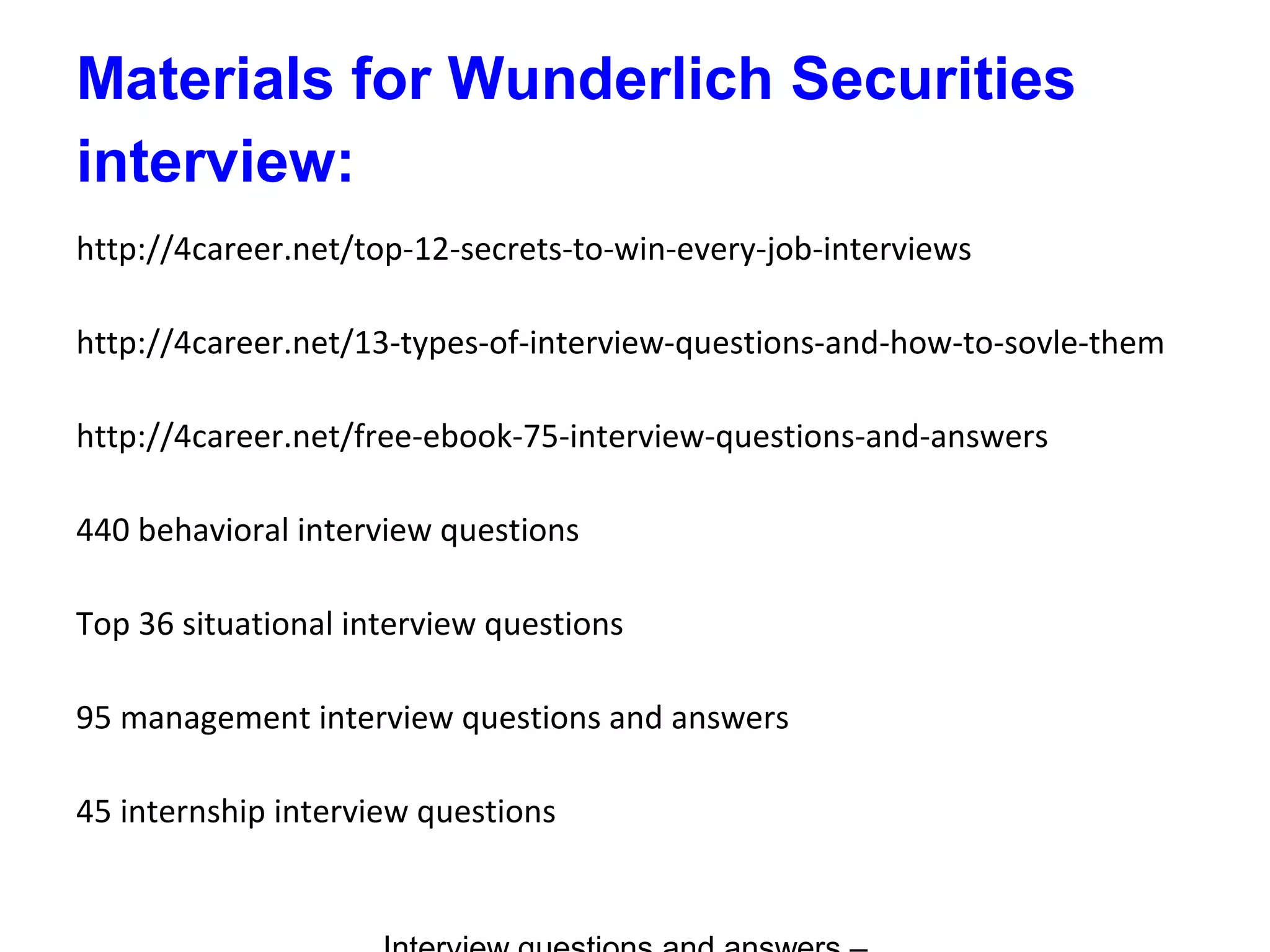 Materials for Wunderlich Securities
interview:
http://4career.net/top-12-secrets-to-win-every-job-interviews
http://4career.net/13-types-of-interview-questions-and-how-to-sovle-them
http://4career.net/free-ebook-75-interview-questions-and-answers
440 behavioral interview questions
Top 36 situational interview questions
95 management interview questions and answers
45 internship interview questions
 