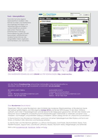 Ford – Ideenplattform
Ford USA hat eine eigene
Ideenplattform realisiert. Hier
können Kunden und Markenfans
durchgängig ihre Ideen und
Verbesserungsvorschläge zu
unterschiedlichen produkt-
relevanten Themen wie
Entertainment, Fahrzeug-
Personalisierung oder Umwelt-
bewusstsein veröffentlichen.
Andere Nutzer können die
eingestellten Ideen ergänzen,
kommentieren und bewerten.




Das Whitepaper können Sie auch ONLINE als pdf downloaden: http://wndr.mn/furu




Um das Thema Crowdsourcing anhand Ihrer individuellen Unternehmenssituation zu
diskutieren, können Sie sich gerne jederzeit unverbindlich an uns wenden:

Ricardo-José Vybiral                                    Alexandra Koch
CEO                                                     Corporate Communications
E-Mail 	 Ricardo.Vybiral@wunderman.com                  E-Mail 	 Alexandra.Koch@wunderman.com
Telefon 	+49 69 7502-7530                               Telefon 	+49 69 7502-7624




Über Wunderman Deutschland:
Gegründet 1958 von Lester Wunderman, dem Schöpfer des modernen Direktmarketings, ist Wunderman heute
die weltweit größte Digital- und CRM-Agentur (adage 2012) und Teil der WPP-Gruppe. In den über 150 Büros
weltweit und in über 19 Spezialagenturen wird die Sprache der Zielgruppen gesprochen. Mit dem Ziel, Marken und
Menschen durch intelligente und kreative Kommunikationslösungen miteinander zu verbinden und einen cross-
medialen, nachhaltigen und profitablen Dialog zu etablieren. Diesen Dialog nennen wir „Impactful Conversations”.
In Deutschland ist das Wunderman Netzwerk, zusammen mit seinen Spezialagenturen Blast Radius und facts and
fiction, in Frankfurt, Köln, München und Hamburg vertreten.
Zu den Kunden von Wunderman gehören u.a. Airtours (TUI Gruppe), Conti Trade, Deutsche Bank, Disney, Ford,
Hewlett-Packard, Jaguar, Kuka, Land Rover, Lufthansa, Mazda, Microsoft, Nokia, Steigenberger und Vattenfall.
Mehr unter wunderman.de, facebook, twitter und xing




                                                                                                         | Seite 3
 
