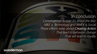 In conclusion
  Convergence is over it’s about the blur
  NIKE is Technology and AMEX is Social
These efforts were about Creating Action
            That lead to behavior change
                   That will lead to loyalty
 
