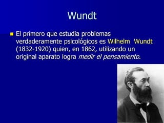 Wundt
   El primero que estudia problemas
    verdaderamente psicológicos es Wilhelm Wundt
    (1832-1920) quien, en 1862, utilizando un
    original aparato logra medir el pensamiento.
 
