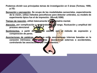 Podemos dividir sus principales temas de investigación en 5 áreas (Tortosa, 1998,
p.10):
Sensación y percepción. Se ocupa de las modalidades sensoriales, especialmente
de la visión, utiliza métodos psicofísicos para detectar umbrales, su modelo de
experimento típico fue el de impresión. (Wundt,1896)
Tiempo de reacción, utilizó básicamente la cronometría mental.
Atención, por complicación y centrándose en el rango, fluctuación y amplitud del
proceso atencional
Sentimientos, a partir de 1890 se estudió con el método de expresión y
comparación de pares.
Asociaciones de palabras, distingue entre asociaciones internas basadas en la
conexión intrínseca entre palabras y asociciones externas o accidentales,
controlando las asociaciones por instrumentos.
 