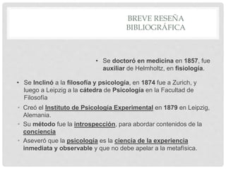 BREVE RESEÑA
BIBLIOGRÁFICA
• Creó el Instituto de Psicología Experimental en 1879 en Leipzig,
Alemania.
• Su método fue la introspección, para abordar contenidos de la
conciencia
• Aseveró que la psicología es la ciencia de la experiencia
inmediata y observable y que no debe apelar a la metafísica.
• Se doctoró en medicina en 1857, fue
auxiliar de Helmholtz, en fisiología.
• Se Inclinó a la filosofía y psicología, en 1874 fue a Zurich, y
luego a Leipzig a la cátedra de Psicología en la Facultad de
Filosofía
 