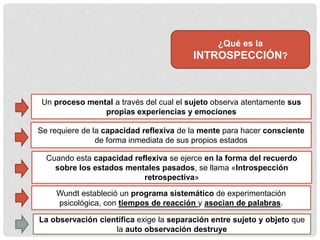 ¿Qué es la
INTROSPECCIÓN?
Un proceso mental a través del cual el sujeto observa atentamente sus
propias experiencias y emociones
Se requiere de la capacidad reflexiva de la mente para hacer consciente
de forma inmediata de sus propios estados
Cuando esta capacidad reflexiva se ejerce en la forma del recuerdo
sobre los estados mentales pasados, se llama «Introspección
retrospectiva»
Wundt estableció un programa sistemático de experimentación
psicológica, con tiempos de reacción y asocian de palabras.
La observación científica exige la separación entre sujeto y objeto que
la auto observación destruye
 