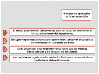 El sujeto experimental (observador) debe ser capaz de determinar él
mismo, el comienzo del experimento.
4 Reglas de aplicación
de la introspección
El sujeto experimental debe poder aprehender y observar el suceso de
los fenómenos en un estado de alerta
1
2
3
4
Cada observador debe repetirse varias veces bajo las mismas
circunstancias para asegurar los resultados
Las condiciones bajo las cuales se dan los fenómenos deben estudiarse
variándolas sistemáticamente.
 
