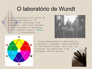 O laboratório de Wundt O seu laboratório foi palco de muitas experiências. Os estudos das sensações e da percepção, onde foram medidas e classificadas as sensações no seu aspecto visual, tátil , olfativo e cinestésico. Foram pesquisados os sentimentos, a vontade e a emoção, registrando-se as variações físicas, tais como, da alteração da respiração e da pulsação, dentre outros.