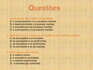 1. Wundt definiu como objecto da psicologia:
   A- o comportamento e os processos mentais.
   B- o desenvolvimento e processos mentais.
   C- a consciência e os processos mentais.
   D- o inconsciente e os processos mentais.

2. Segundo Wundt, a consciência é constittuída por elementos simples:
    A- as percepções e as emoções.
    B- as percepções e os sentimentos.
    C- as sensações e os sentimentos.
    D- as sensações e as percepções.

3. Wundt utilizou como método:
   A- o método clínico.
   B- a consciência controlada.
   C- o método experimental.
   D- a introspecção controlada.
 
