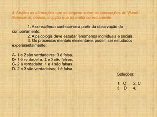 4. Analisa as afirmações que se seguem sobre as concepções de Wundt.
Seleccione, depois, a opção que as avalia correctamente.

        1. A consciência conhece-se a partir da observação do
comportamento.
        2. A psicologia deve estudar fenómenos individuais e sociais.
        3. Os processos mentais elementares podem ser estudados
experimentalmente.

A- 1 e 2 são verdadeiras; 3 é falsa.
B- 1 é verdadeira; 2 e 3 são falsas.
C- 2 é verdadeira; 1 e 3 são falsas.
D- 2 e 3 são verdadeiras; 1 é falsa.
                                                           Soluções:

                                                           1. C     2. C
                                                           3. D     4.
 