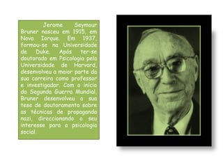 Jerome      Seymour
Bruner nasceu em 1915, em
Nova Iorque. Em 1937,
formou-se na Universidade
de    Duke.   Após    ter-se
doutorado em Psicologia pela
Universidade de Harvard,
desenvolveu a maior parte da
sua carreira como professor
e investigador. Com o início
da Segunda Guerra Mundial,
Bruner desenvolveu a sua
tese de doutoramento sobre
as técnicas de propaganda
nazi, direccionando o seu
interesse para a psicologia
social.
 