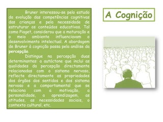 Bruner interessou-se pelo estudo
da evolução das competências cognitivas      A Cognição
das crianças e pela necessidade de
estruturar os conteúdos educativos. Tal
como Piaget, considerou que a maturação e
o    meio    ambiente     influenciavam  o
desenvolvimento intelectual. A abordagem
de Bruner à cognição passa pela análise da
percepção.
         Distingue na percepção duas
determinantes: a autóctone que inclui as
qualidades da percepção directamente
relacionadas com o sistema nervoso,
reflecte directamente as propriedades
dos órgãos dos sentidos e dos sistema
nervoso e a comportamental que se
relaciona     com     a     motivação,   a
personalidade,    a     aprendizagem,   as
atitudes, as necessidades sociais, o
contexto cultural, etc.
 