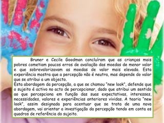 Bruner e Cecile Goodman concluíram que as crianças mais
pobres cometiam poucos erros de avaliação das moedas de menor valor
e que sobrevalorizavam as moedas de valor mais elevado. Esta
experiência mostra que a percepção não é neutra, mas depende do valor
que se atribui a um objecto.
Esta abordagem da percepção, a que se chamou “new look”, defende que
o sujeito é activo no acto de percepcionar, dado que atribui um sentido
ao que percepciona em função das suas expectativas, interesses,
necessidades, valores e experiências anteriores vividas. A teoria “new
look”, assim designada para acentuar que se trata de uma nova
abordagem, vai orientar a investigação da percepção tendo em conta os
quadros de referência do sujeito.
 
