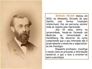 Wilhelm Wundt nasceu em
1832, na Alemanha. Oriundo de uma
família    com     fortes   tradições
intelectuais, faz um percurso escolar
onde se regista uma reprovação.
         Aos 19 anos, entra na
universidade, tendo-se formado em
Medicina      na   Universidade     de
Heidelberg. No decorrer do curso
compreende que o seu interesse não é
propriamente a medicina e especializa-
se em fisiologia.
         Enquanto professor, investiga
o modo como se processa a informação
sensorial, o que o leva a orientar-se
para a psicologia.
 