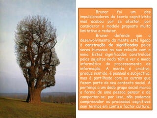 A mente            Bruner       foi   um     dos
          impulsionadores da teoria cognitivista
          mas acabou por se afastar, por
          considerar o modelo proposto muito
          limitativo e redutor.
                   Bruner    defende     que    o
          desenvolvimento da mente está ligado
          à construção de significados pelos
          seres humanos na sua relação com o
          meio. Estes significados construídos
          pelos sujeitos nada têm a ver o modo
          informático do processamento de
          informação. A mente é criativa,
          produz sentido, é pessoal e subjectiva,
          mas é partilhada com os outros que
          fazem parte do seu contexto social. A
          pertença a um dado grupo social marca
          a forma de uma pessoa pensar e de
          comportar-se; por isso, não podemos
          compreender os processos cognitivos
          sem termos em conta o factor cultura.
 