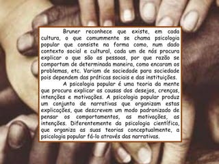 Bruner reconhece que existe, em cada
cultura, o que comummente se chama psicologia
popular que consiste na forma como, num dado
contexto social e cultural, cada um de nós procura
explicar o que são as pessoas, por que razão se
comportam de determinada maneira, como encaram os
problemas, etc. Variam de sociedade para sociedade
pois dependem das práticas sociais e das instituições.
         A psicologia popular é uma teoria da mente
que procura explicar as causas dos desejos, crenças,
intenções e motivações. A psicologia popular produz
um conjunto de narrativas que organizam estas
explicações, que descrevem um modo padronizado de
pensar os comportamentos, as motivações, as
intenções. Diferentemente da psicologia científica,
que organiza as suas teorias conceptualmente, a
psicologia popular fá-lo através das narrativas.
 