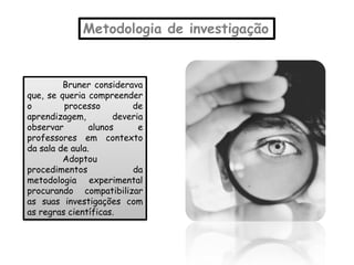 Metodologia de investigação


         Bruner considerava
que, se queria compreender
o        processo         de
aprendizagem,         deveria
observar        alunos      e
professores em contexto
da sala de aula.
         Adoptou
procedimentos             da
metodologia experimental
procurando compatibilizar
as suas investigações com
as regras científicas.
 