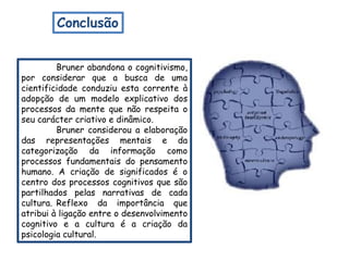 Conclusão


         Bruner abandona o cognitivismo,
por considerar que a busca de uma
cientificidade conduziu esta corrente à
adopção de um modelo explicativo dos
processos da mente que não respeita o
seu carácter criativo e dinâmico.
         Bruner considerou a elaboração
das representações mentais e da
categorização da informação como
processos fundamentais do pensamento
humano. A criação de significados é o
centro dos processos cognitivos que são
partilhados pelas narrativas de cada
cultura. Reflexo da importância que
atribui à ligação entre o desenvolvimento
cognitivo e a cultura é a criação da
psicologia cultural.
 