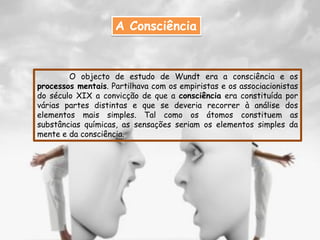A Consciência


        O objecto de estudo de Wundt era a consciência e os
processos mentais. Partilhava com os empiristas e os associacionistas
do século XIX a convicção de que a consciência era constituída por
várias partes distintas e que se deveria recorrer à análise dos
elementos mais simples. Tal como os átomos constituem as
substâncias químicas, as sensações seriam os elementos simples da
mente e da consciência.
 