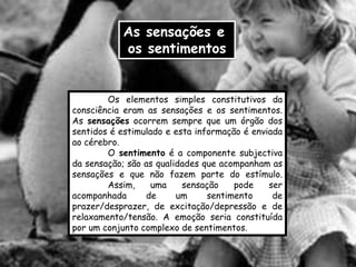 As sensações e
           os sentimentos


        Os elementos simples constitutivos da
consciência eram as sensações e os sentimentos.
As sensações ocorrem sempre que um órgão dos
sentidos é estimulado e esta informação é enviada
ao cérebro.
        O sentimento é a componente subjectiva
da sensação; são as qualidades que acompanham as
sensações e que não fazem parte do estímulo.
        Assim,     uma    sensação    pode    ser
acompanhada      de      um     sentimento     de
prazer/desprazer, de excitação/depressão e de
relaxamento/tensão. A emoção seria constituída
por um conjunto complexo de sentimentos.
 