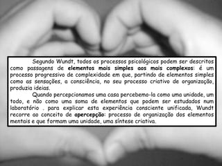 Segundo Wundt, todos os processos psicológicos podem ser descritos
como passagens de elementos mais simples aos mais complexos: é um
processo progressivo de complexidade em que, partindo de elementos simples
como as sensações, a consciência, no seu processo criativo de organização,
produzia ideias.
        Quando percepcionamos uma casa percebemo-la como uma unidade, um
todo, e não como uma soma de elementos que podem ser estudados num
laboratório . para explicar esta experiência consciente unificada, Wundt
recorre ao conceito de apercepção: processo de organização dos elementos
mentais e que formam uma unidade, uma síntese criativa.
 